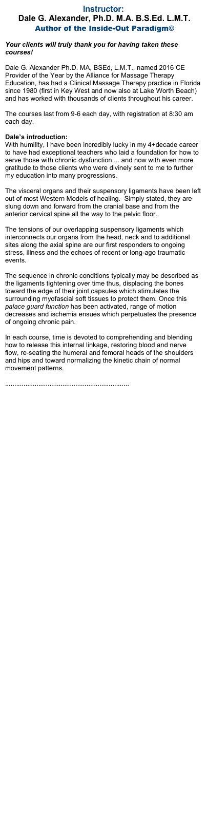 Instructor:
 Dale G. Alexander, Ph.D. M.A. B.S.Ed. L.M.T.
 Author of the Inside-Out Paradigm©

Your clients will truly thank you for having taken these courses!

Dale G. Alexander Ph.D. MA, BSEd, L.M.T., named 2016 CE Provider of the Year by the Alliance for Massage Therapy Education, has had a Clinical Massage Therapy practice in Florida since 1980 (first in Key West and now also at Lake Worth Beach) and has worked with thousands of clients throughout his career.

The courses last from 9-6 each day, with registration at 8:30 am each day.

Dale’s introduction: 
With humility, I have been incredibly lucky in my 4+decade career to have had exceptional teachers who laid a foundation for how to serve those with chronic dysfunction ... and now with even more gratitude to those clients who were divinely sent to me to further my education into many progressions.

The visceral organs and their suspensory ligaments have been left out of most Western Models of healing.  Simply stated, they are slung down and forward from the cranial base and from the anterior cervical spine all the way to the pelvic floor.

The tensions of our overlapping suspensory ligaments which interconnects our organs from the head, neck and to additional sites along the axial spine are our first responders to ongoing stress, illness and the echoes of recent or long-ago traumatic events.

The sequence in chronic conditions typically may be described as the ligaments tightening over time thus, displacing the bones toward the edge of their joint capsules which stimulates the surrounding myofascial soft tissues to protect them. Once this palace guard function has been activated, range of motion decreases and ischemia ensues which perpetuates the presence of ongoing chronic pain.

In each course, time is devoted to comprehending and blending how to release this internal linkage, restoring blood and nerve flow, re-seating the humeral and femoral heads of the shoulders and hips and toward normalizing the kinetic chain of normal movement patterns.  

...................................................................
